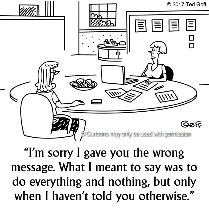 Management Cartoon # 7647: I'm sorry I gave you the wrong message. What I meant to say was to do everything and nothing, but only when I haven't told you otherwise. 